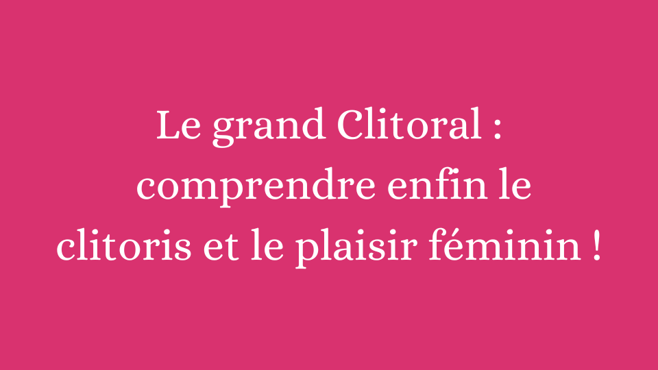 Le Grand Clitoral : comprendre enfin le clitoris et le plaisir féminin !